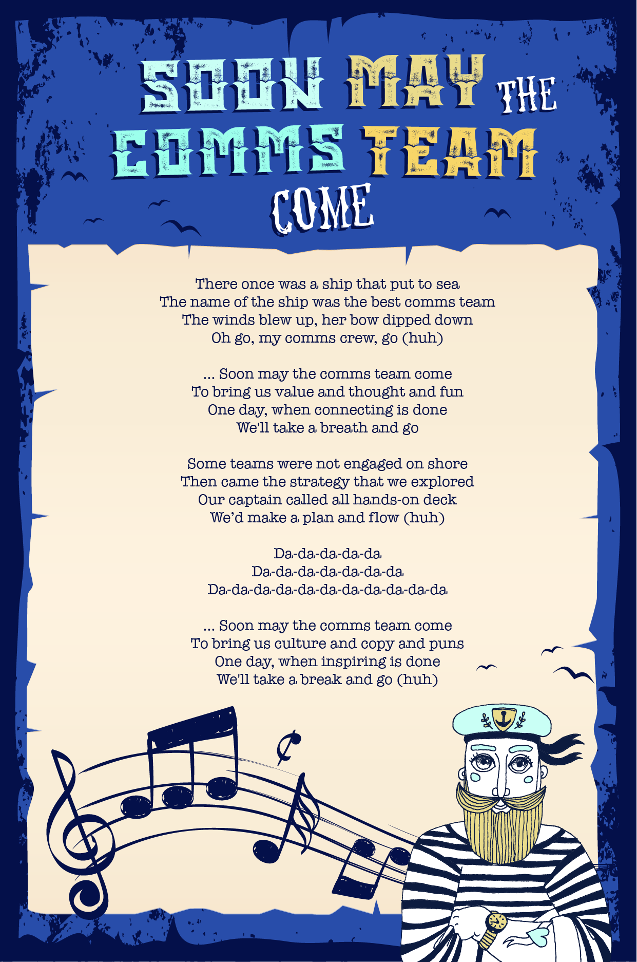 lyric sheet for the sea shanty: There once was a ship that put to sea The name of the ship was the best comms team The winds blew up, her bow dipped down Oh go, my comms crew, go (huh) … Soon may the comms team come To bring us value and thought and fun One day, when connecting is done We'll take a breath and go Some teams were not engaged on shore Then came the strategy that we explored Our captain called all hands-on deck We’d make a plan and flow (huh) Da-da-da-da-da Da-da-da-da-da-da-da Da-da-da-da-da-da-da-da-da-da-da … Soon may the comms team come To bring us culture and copy and puns One day, when inspiring is done We'll take a break and go (huh)