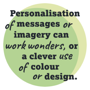 Personalistaion of messagss or imagery can work wonders, or a clever use of colour or design.