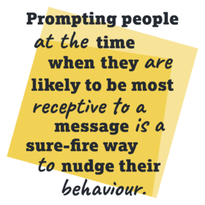 Prompting people at the time when they are likely to be most receptive to a message is a sure-fire way to nudge their behaviour.