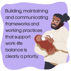 Building, maintaining and communicating frameworks and working practices that support work-life balance is clearly a priority.