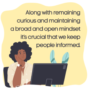 Along with remaining curious and maintaining a broad and open mindset it’s crucial that we keep people informed