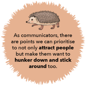 As communicators there are points we can prioritise to not only attract people but make them want to hunker down and stick around too.