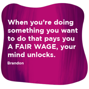 Purple and pink graduated background roundel with the wording 'when you're doing something you want to do that pays you a FAIR WAGE your mind unlocks - Brandon'
