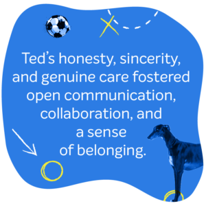 Ted’s honesty, sincerity, and genuine care for his team members fostered open communication, collaboration, and a sense of belonging.