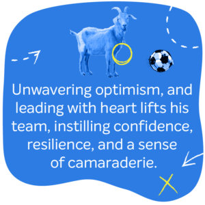 Unwavering optimism, and leading with heart he lifts his team, instilling confidence, resilience, and a sense of camaraderie.