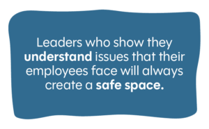 Leaders who show they understand and can relate to issues that their employees face will always create a safe space