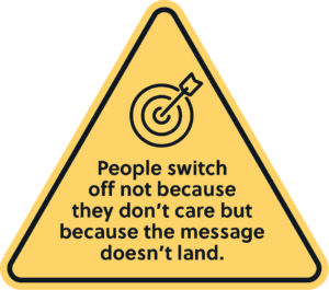 People switch off not because they don’t care but because the message doesn’t land.
