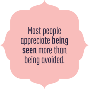 Most people appreciate being seen more than being avoided