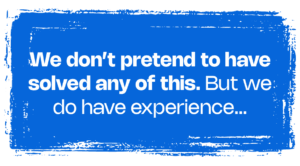 We don’t pretend to have solved any of this. But we do have