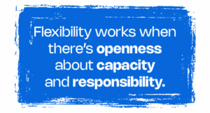 Flexibility works when there’s openness about capacity and responsibility.