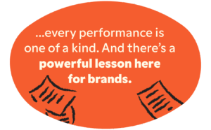every performance is one of a kind. And there’s a powerful lesson here for brands. 