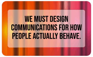 we must design communications for how people actually behave