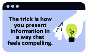 The trick is how you present information in a way that feels compelling