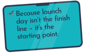 Because launch day isn’t the finish line – it’s the starting point.
