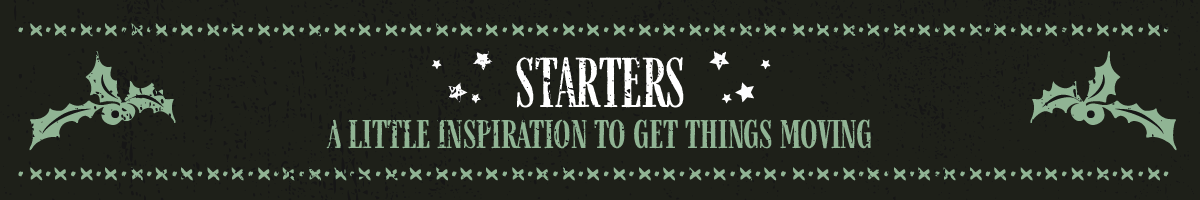 STARTERS A little inspiration to get things moving 